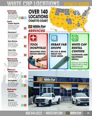 OVER 140

Arkansas
Springdale
3670 Elm Springs Rd.
Springdale, AR 72762
Phone: 479.927.0300 ~ _..
Fox: 479.927.0303
~ Ill.Ill

Iowa

r:r.1
W!J

LOCATIONS
COAST·TO·COAST!

Cedar Rapids
830 33rd Ave. SW. Ste. A
Cedar Rapids. IA 52404
Phone: 319.247.2142
Fox: 319.247.2893

Davenport

HV

UT

CA

AZ

co

-

c:= [GI WbJl~f!~
SERVICES _ __ _
H
'

...------------...

937 E 53rd Street, Suite J
.
Davenport, IA 52802
Phone: 563.386.2922
Fox: 563.386.2741

~

Des Moines
1631 Second Ave.
Des Moines, IA 50314
Phone: 515.243.6969
Fox: 515.243.6640

Iowa City
2003 S. Gilbert St.
Iowa City, IA 52240
Phone: 319.337.4681
Fox: 319.337.9619

Minnesota
Minneapolis
5205Highway169.Ste.#100
Plymouth, MN 55442
Phone: 612.378.4747
Fox: 612.378.0048

Missouri
Kansas City
1907 Warren St.
Kansas City. MO 64116
Phone: 816.471.1188
Fox: 816.471. 1199

Springfield
423 N Belcrest
Springfield, MO 65802
Phone: 417.832.8837
Fox: 417 .865.1136

Nebraska
Lincoln
1720 Adams St.
Lincoln, NE 68521
Phone: 402.476.1984
Fox: 402.476.9478

Omaha
9950 South 134th St.
Omaha.NE 68138
Phone: 402.592.1250
Fox: 402.592.1507

TOOL
HOSPITALS

REBARFAB
SHOPS

QUALIFIED TOOL
REPAIR SERVICE

WE CUT 8c BEND
REBAR FOR
YOUR NEEDS

WHITECAP
RENTAL
CENTERS
HARDWARE AND
EQUIPMENT
RENTAL
Ca ll your loca l White
Ca p for info on the ir
rental services.

 