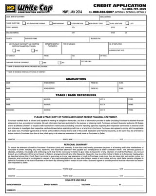 CREDIT APPLICATION
FAX:

MW I JAN 2014
LEGAL NAME OF CUSTOMER:

PLEASE SELECT ONE:

0

866·791·4809

PH : 888·888·6087, OPTION 3, OPTION 3, OPTION 1
EMAIL ADDRESS:

0

SOLE PROPRIETORSHIP

0

PARTNERSHIP

CORPORATION

0

NON PROFIT ORG.

0

JOINT VENTURE

0

STREET ADDRESS:

CITY

STATE

ZIP

MAILING ADDRESS:

CITY

STATE

L.L.C.

ZIP

I

COUNTY:

BUSINESS FAX:

BUSI NESS PHONE:

ARE YOU SALES TAX EXEMPT? (AN EXEMPTION
CERTIFICATION MUST BE ATTACHED)
O

vEs

O

ESTIMATED MONTHLY
PURCHASES $

BUSINESS START DATE:

NO

A/P CONTACT:

PURCHASE ORDER NO. REQUIRED?

NO. OF EMPLOYEES:

TYPE OF BUSINESS:

PHONE:

O

vEs

t

AX:

A/P EMAIL:

I

FED. TAX ID NO.:

O NO

'"NAME OF BRANCH FROM WHICH PURCHASES WILL BE MADE:
'''NAME OF BUSINESS OWNER(S)/ OFFICER(S) OF COMPANY:

GUARANTORS
NAME:

HOME ADDRESS:

PHONE NO.:

SS NO:

NAME:

HOME ADDRESS:

PHONE NO.:

SS NO:

NAME:

ADDRESS:

ACCT I :

PHONE:

NAME:

ADDRESS:

ACCT#:

PHONE:

BANKNAME:

ADDRESS:

ACCT#:

PHONE:

TRADE I BANK REFERENCES

PLEASE ATTACH COPY OF PURCHASER'S MOST RECENT FINANCIAL STATEMENT.
Purchaser certifies that it is solvent and capable of meeting its obligations hereunder, and that all information provided to seller (including Purchaser's attached financial
statement) is true, accurate and complete. All such information has been submitted for the purpose of obtaining credit. Purchaser and each Guarantor authorize HD Supply
and/or its affiliates ("Seller") to request credit reports from credit bureaus (including consumer reporting agencies) regarding their respective commercial or personal credit
and otherwise to investigate their respective creditworthiness before extending credit now or at any time in the future. Purchaser also agrees to comply with the applicable
bulk sales laws. Purchaser agrees that all Terms and Conditions of Sale reverse side o f this Credit Application and Personal Guaranty, as the same may be amended by
written notice to Purchaser from time to time, shall apply to all sales and extensions of credit made to Purchaser by Seller.

SIGNATURE

PRINTED NAME

DATE

PERSONAL GUARANTY
To induce the extension of credit to Purchaser, Guarantor Oointly and severally, if more than one) hereby guarantees payment of all existing and future indebtedness of
Purchaser to Seller, including any costs, expenses, and reasonable attorneys' fees payable as a consequence of Seller's collection efforts. This personal guaranty is
absolute, complete, irrevocable and continuing and it shall not be necessary for Seller to give notice to Guarantor of any extension of credit to Purchaser, any renewal
thereof, any modification of the terms thereof, or Seller's arrangements with any other Guarantor. Guarantor may by written notice to Seller at its Corporate Headquarters
as described above (Attn: Credit Dept.) terminate its guarantee as to any new extensions of credit to Purchaser made more than ten days after such written notice, but
Guarantor shall continue to be obligated in respect of any credit extended within ten days after Seller's receipt of such notice and any credit Seller remains obligated to
extend to Purchaser at the close of business on the tenth day following Seller's receipt of such notice. Guarantor agrees to provide personal financial inform ation as reasonable requested by Seller.

SIGNATURE

PRINTED NAME

DATE

SIGNATURE

PRI NTEO NAME

D
ATE

SELLER'S USE ONLY

BRANCH MANAGER:
COMMENTS:

BRANCH NUMBER:

SALESMAN:

ID:

 