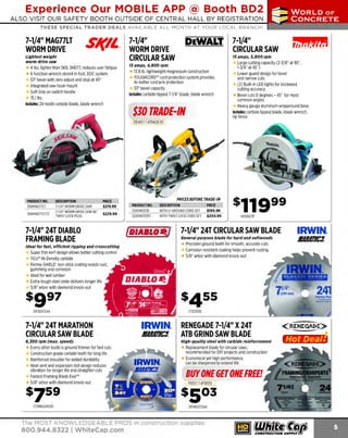 Experience Our MOBILE APP @ Booth BD2
ALSO VISIT OUR SAFETY BOOTH OUTSIDE OF CENTRAL HALL BY REGISTRATION

...,.,ii!

~ WORLDoF

~ CONCRETE

THESE SPECIAL TRADER DEALS AVAILABLE ALL MONTH AT YOUR LOCAL BRANCH!

7-1/4" MAG77LT
WORM DRIVE

Sl(ll.

Lightest weight
worm drive saw

4 lbs. lighter than SKIL SHD77, reduces user fatigue
6 function wrench stored in foot. DOC system
53° bevel with zero adjust and stop at 45°
Integrated saw hook mount
Soft Grip on switch handle
15.1 lbs.
Includes: 24-tooth carbide blade, blade wrench

7-1/4"
WORM DRIVE
CIRCULAR SAW

DEWALT. 7-1/4"

CIRCULAR SAW
15 amps, 5,800 rpm

15 amps, 4, 800 rpm

13.8 lb. lightweight magnesium construction
TOUGHCORD'" cord protection system provides
4x better cord jerk protection
53° bevel capacity
Includes: carbide tipped 7-1/4" blade, blade wrench

$JO TRADE-IN

Large cutting capacity (2-3/8" at go·.
1-3/4" at 45°)
Lower guard design for bevel
and narrow cuts
(2) Built-in LED lights for increased
cutting accuracy
Bevel cuts Odegrees - 45 • for most
common angles
Heavy gauge aluminum wraparound base
Includes: carbide tipped blade, blade wrench,
rip fence

DEW0114TRADE30

PRODUCT NO.
106MAG77LT
106MAG77LT72

DESCRIPTION
7-1/4" WORM DRIVE SAW
7-1/4" WORM DRIVE SAW W/
TWIST LOCK PLUG

PRICE
$219.99
$229.99

7-1/4" 24T DIABLO
FRAMING BLADE

PRICES BEFORE TRADE-IN
PRODUCT NO.
3240WS535
3240WS535T

DESCRIPTION
WITH LI-GROUND CORO SET
WITH TWIST LOCK CORO SET

fDIABIO-/

PRICE
$199.99
$204.99

1405007F

7-1/4" 24T CIRCULAR SAW BLADE
General purpose blade for hard and softwoods

Precision ground teeth for smooth, accurate cuts
Corrosion resistant coating helps prevent rusting
5/8" arbor with diamond knock-out

Ideal for fast, efficient ripping and crosscutting

Super thin kerf design allows better cutting control
TiCo'" Hi-D
ensity carbide
Perma-SHIELD' non-stick coating resists rust.
gumming and corrosion
Ideal for wet lumber
Extra-tough steel plate delivers longer life
5/8" arbor with diamond knock-out

s991
29700724A

7-1/4" 24T MARATHON
CIRCULAR SAW BLADE
8,JOO rpm (max_speed)

Every other tooth is ground thinner for fast cuts
Construction grade carbide teeth for long life
Reinforced shoulder for added durability
Heat vent and expansion slot design reduces
vibration for longer life and straighter cuts
Fastest Framing Blade Ever'"
5/8" arbor with diamond knock-out

s7s9
173RN024030

1
7325130

IRWIN.
J!AlLl/l!C3.

RENEGADE 7-1/4" X 24T
ATB GRIND SAW BLADE
High-quality steel with carbide reinforcement

Replacement blade for circular saws.
recommended for DIY projects and construction
Economical yet high performance,
can be sharpened to extend life

BUY ONE GET ONE FREE!
FRE011 4FREE5

s503
297RE0724A

The MOST KNOWLEDGEABLE PROS in construction supplies

800.944.8322 I Whitecap.com

IRWIN.

1111111111"•
,,.,.,.,.,,,,,.<IJ

 