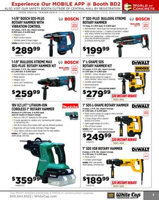 Experience Our MOBILE APP @ Booth BD2

...,.,ii!

~ WORLDoF

~ CONCRETE

ALSO VISIT OUR SAFETY BOOTH OUTSIDE OF CENTRAL HALL BY REGI STR ATION
THESE SPECIAL TRADER DEALS AVAILABLE ALL MONTH AT YOUR LOCAL BRANCH!

1-1/8" BOSCH SOS-PLUS
ROTARY HAMMER WITH
VIBRATION CONTROL

~ BOSCH

§

8.0 amps, 2.6 ft.-lbs. Impact energy,
0-900 rpm, 0-4,000 bpm

Integral clutch
Multi-function selector
Variable speed 3-finger trigger
Includes: auxiliary handle, carrying case

1" SDS-PLus· BULLDOG XTREME
ROTARY HAMMER
7.5 Amp; 0-1,JOO bpm; 0-5,800 bpm

BOSCH

BULL.ClfG
J(creAJe

HammerHook· allows quick tool storage during the job
Multi-function Selector - 3 modes of operation, rotation
only, rotary hammer and hammer-only mode
Vario-Lock· positioning - rotates and locks
chisel into 36 different positions
to optimize working angle

162RH328VC

~
t;J

16211255VSR

1-118" BULLDOG XTREME MAX
~ BOSCH
SOS-PLUS"ROTARY HAMMER KIT BULL~ ~
8.0 amps, 2.4 ft.-lbs. impact energy,
0-1,280 rpm, 0-5,800 bpm

00

J(tredle ~

Counter-balance vibration control
Mode selector
Integral clutch
Vario-Lock'" positioning
Hammer Hook

1" L-SHAPE SOS
ROTARY HAMMER KIT
8.0 amps, 2.5 ft.-lbs. impact energy,
0-1,150 rpm, 0-4, JOO bpm

SHOCKS - Active Vibration Control'
Mode selector allows for usage in
rotary hammer, rotary only or chiseling
Variable speed trigger
Reversing feature
Integral clutch

$
162RH228VC

PRICE BEFORE REBATE

279

99

324025323K

.
$10 INSTANT REBATE
DEWO ll 41R20

18V X2 LXT™ LITHIUM-ION
CORDLESS 1" ROTARY HAMMER

1" SOS L-SHAPE ROTARY HAMMER DEWALT.

Delivers 0-1,200 rpm, 0-4, 800 bpm
and J.O Joules of Impact energy

Mode selector allows for usage in rotary hammer,
rotary only, and chiseling
L
-Shape design offers superior
balance and control
Light weight design (6-1/2 lbs.)
Pop-off brush system
Includes: 360° side handle, depth gauge,
carrying case
PRICE BEFORE REBATE

Runs on 2 1 LXT' batteries for 36V power
8V
3-mode operation for rotation only, hammering with rotation,
or hammering only
SOS-PLUS shank offers rotates 360° with 40 different positions
Ergonomic soft-grip handle and large 2-finger trigger
L.E.D. battery indicators show charge level for each battery
Includes: LXT'" battery adapter, side handle,
depth gauge, tool bag

s

8 amps, 2.J ft.-lbs. Impact energy,
0-7, 150 rpm, 0-4, JOO bpm

$249 99 $10/NSTANTREBATE
324D25313K

DEWOl l 41R20

1" SOS VSR ROTARY HAMMER
8 amps, 2.5 ft.·lbs. impact energy,
0-1, 150 rpm, 0-4, JOO bpm

Mode selector
Variable speed trigger
Includes: 360° side handle,
depth gauge, carrying case

DEWALT.

-~8

PRICE BEFORE REBATE

$189 99 $10/NSTANTREBATE
324025213K

The MOST KNOWLEDGEABLE PROS in construction supplies

800.944.8322 I Whitecap.com

DEW01l41R
20

 