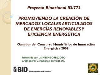 Proyecto Binacional ID/772

 PROMOVIENDO LA CREACIÓN DE
MERCADOS LOCALES ARTICULADOS
   DE ENERGÍAS RENOVABLES Y
    EFICIENCIA ENERGÉTICA

Ganador del Concurso Hemisférico de Innovación
               Energética 2009

  Presentado por: Lic. MILENE ORBEGOZO
  Green Energy Consultoría y Servicios SRL
 