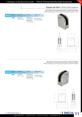 • Accessori in Acciaio Inox Lucido                                   • Mirror Polished Stainless Steel Accessories




                                                                                                                                                      N
                                                                                                                                                      EW
                                                                                              Supporti per Vetro - Glass Clamp Supports
                                                                                             Con spina di sicurezza ed inserti in gomma Sinistro
                                                                                            With locking pin and protective plastic washers. Left

           Cod. art.   Dimensioni            Per tubo            Spessore vetro
AISI 316   Art. no.    Dimensions C x D      For tube     A      Glass thk.          B

           X00950      52 x 64 mm            Ø 42,4 mm sx
                       2 3/64” x 2 33/64”    1 2/3” dia. left   8 - 8,76 e 10 mm
                                                                5/16” - 11/32” and 3/8”
                                             Ø 43,0 mm sx
                                             1 11/16” dia. left




                                                                                                                       B             C




                                                                                                                                                  D
                                                                                                                  ØA




                                                                                              Con spina di sicurezza ed inserti in gomma Destro
                                                                                           With locking pin and protective plastic washers. Right




           Cod. art.   Dimensioni            Per tubo             Spessore vetro
AISI 316   Art. no.    Dimensions C x D      For tube     A       Glass thk.         B

           X00955      52 x 64 mm            Ø 42,4 mm dx
                       2 3/64” x 2 33/64”    1 2/3” dia. right 8 - 8,76 e 10 mm
                                                                 5/16” - 11/32” and 3/8”
                                             Ø 43,0 mm dx
                                             1 11/16” dia. right




                                                                                                                            C            B
                                                                                                          D




                                                                                                                                             ØA




                                                                                                                       by

                www.arteferro.com           Riproduzione Vietata        Reproduction Prohibited      www.arteferro.com
                                                                                                                                              11
 