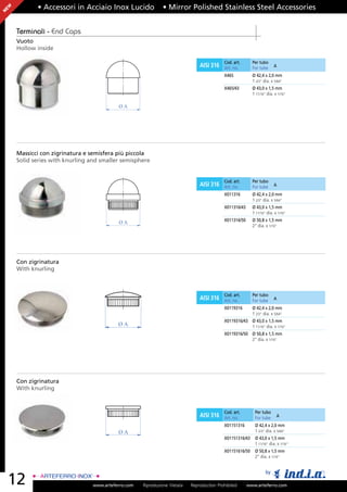 EW          • Accessori in Acciaio Inox Lucido                • Mirror Polished Stainless Steel Accessories
N




     Terminali - End Caps
     Vuoto
     Hollow inside

                                                                                            Cod. art.      Per tubo
                                                                                AISI 316    Art. no.       For tube     A

                                                                                            X465           Ø 42,4 x 2,0 mm
                                                                                                           1 2/3” dia. x 5/64”
                                                                                            X465/43        Ø 43,0 x 1,5 mm
                                                                                                           1 11/16” dia. x 1/16”

                                           ØA




     Massicci con zigrinatura e semisfera più piccola
     Solid series with knurling and smaller semisphere


                                                                                            Cod. art.      Per tubo
                                                                                AISI 316    Art. no.       For tube     A

                                                                                            X011316        Ø 42,4 x 2,0 mm
                                                                                                           1 2/3” dia. x 5/64”
                                                                                            X011316/43     Ø 43,0 x 1,5 mm
                                                                                                           1 11/16” dia. x 1/16”
                                                                                            X011316/50     Ø 50,8 x 1,5 mm
                                           ØA
                                                                                                           2” dia. x 1/16”




     Con zigrinatura
     With knurling



                                                                                            Cod. art.      Per tubo
                                                                                AISI 316    Art. no.       For tube     A

                                                                                            X0119316       Ø 42,4 x 2,0 mm
                                                                                                           1 2/3” dia. x 5/64”
                                                                                            X0119316/43 Ø 43,0 x 1,5 mm
                                           ØA                                                           1 11/16” dia. x 1/16”
                                                                                            X0119316/50 Ø 50,8 x 1,5 mm
                                                                                                        2” dia. x 1/16”




     Con zigrinatura
     With knurling



                                                                                            Cod. art.       Per tubo
                                                                                AISI 316    Art. no.        For tube      A

                                                                                            X01151316       Ø 42,4 x 2,0 mm
                                           ØA                                                               1 2/3” dia. x 5/64”
                                                                                            X01151316/43    Ø 43,0 x 1,5 mm
                                                                                                            1 11/16” dia. x 1/16”
                                                                                            X01151616/50    Ø 50,8 x 1,5 mm
                                                                                                            2” dia. x 1/16”


                                                                                                                   by
    12                           www.arteferro.com   Riproduzione Vietata   Reproduction Prohibited      www.arteferro.com
 