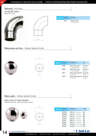 EW          • Accessori in Acciaio Inox Lucido                • Mirror Polished Stainless Steel Accessories
N




     Terminali - End Caps
     Curvato 90°, piatto
     Bent 90°, ﬂat,

                                                                                                Cod. art.    Per tubo
                                                                                    AISI 316    Art. no.     For tube     A

                                                                                                X452         Ø 42,4 x 2,0 mm
                                                                                                             1 2/3” dia. x 5/64”




                                                ØA




     Sfere piene con foro - Hollow Sphere Finials



                                                    ØA


                                                                                            Cod. art.       Dimensioni                Foro
                                                                                AISI 316    Art. no.        Dimensioni A              Hole F
                                                                                            X4308           Ø 25 mm foro cieco        Ø 12,2 mm
                                                                                                            1” dia. blind hole        1/2” dia.
                                                                                            X4309           Ø 25 mm foro cieco        Ø 14,2 mm
                                                                                                            1” dia. blind hole        9/16” dia.
                                                                                            X4311           Ø 25 mm foro passante Ø 12,2 mm
                                                    F                                                       1” dia. hole          1/2” dia.
                                                                                            X4312           Ø 25 mm foro passante Ø 14,2 mm
                                                                                                            1” dia. hole          9/16” dia.




     Sfere vuote - Hollow Sphere Finials
     Sfere vuote con inserto ﬁlettato
     Hollow spheres, with threaded inserts

                                                    ØA
                                                                                            Cod. art.       Dimensioni                Filetto
                                                                                AISI 316    Art. no.        Dimensioni A              Thread
                                                                                            E0701/HP        Ø 30 mm - 1 3/16” dia.    M6
                                                                                            E0702/HP        Ø 30 mm - 1 9/16” dia.    M6
                                                                                            E071/HP         Ø 60 mm - 2 23/64” dia.   M8
                                                                                            E072/HP         Ø 70 mm - 2 3/4” dia.     M8
                                                                                            E073/HP         Ø 80 mm - 5 5/32” dia.    M8
                                                                                            E074/HP         Ø 90 mm - 5 5/32” dia.    M8
                                                    F
                                                                                            E075/HP         Ø 100 mm - 5 15/16” dia. M10
                                                                                            E076/HP         Ø 120 mm - 5 15/16” dia. M10


                                                                                                                   by
    14                          www.arteferro.com    Riproduzione Vietata   Reproduction Prohibited     www.arteferro.com
 