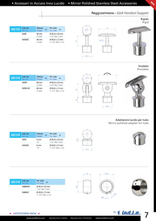 • Accessori in Acciaio Inox Lucido                                   • Mirror Polished Stainless Steel Accessories




                                                                                                                                                      N
                                                                                                                                                      EW
                                                                                                Reggicorrimano - Wall Handrail Support
                                                                                                                                            Rigido
                                                                                                                                             Rigid

           Cod. art.       Altezza           Per tubo                                                        75
AISI 316   Art. no.        Height      H     For tube     A                           ØA

           X458            60 mm             Ø 42,4 x 2,0 mm
                           2 23/64”          1 2/3” dia. x 5/64”
           X458/43         60 mm             Ø 43,0 x 1,5 mm                                         Ø 12




                                                                           H
                           2 23/64”          1 11/16” dia. x 1/16”




                                                                                      ØA




                                                                                                                                          Snodato
                                                                                                                                         Pivotable
                                                                                                             80
           Cod. art.       Altezza           Per tubo
AISI 316                               H                  A                           ØA
           Art. no.        Height            For tube
           X4581           60 mm             Ø 42,4 x 2,0 mm
                           2 23/64”          1 2/3” dia. x 5/64”
           X4581/43        60 mm             Ø 43,0 x 1,5 mm
                                                                           H




                           2 23/64”          1 11/16” dia. x 1/16”
                                                                           22




                                                                                                            ØA




                                                                                                                        Adattatore lucido per tubo
                                                                                                                   Mirror polished adapter for tube


           Cod. art.       Altezza           Per tubo                                  ØA
AISI 316   Art. no.        Height      H     For tube     A

           X454            6 mm              Ø 42,4 x 2,0 mm
                                                                            H




                           1/4”              1 2/3” dia. x 5/64”
           X454/43         6 mm              Ø 43,0 x 1,5 mm
                           1/4”              1 11/16” dia. x 1/16”
                                                                                       ØA




                                                                                       30                   Ø 54



           Cod. art.       Per tubo
AISI 316   Art. no.        For tube     A
                                                                           ØA




           X468/424        Ø 42,4 x 2,0 mm
                           1 2/3” dia. x 5/64”
           X468/43         Ø 43,0 x 1,5 mm
                           1 11/16” dia. x 1/16”                                                                       M5
                                                                                                       M6




                                                                                                                      by

                  www.arteferro.com         Riproduzione Vietata      Reproduction Prohibited     www.arteferro.com
                                                                                                                                               7
 