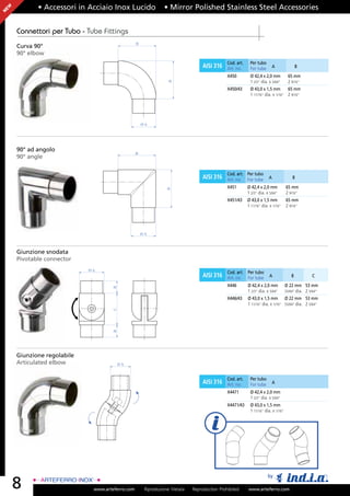 EW          • Accessori in Acciaio Inox Lucido                 • Mirror Polished Stainless Steel Accessories
N




     Connettori per Tubo - Tube Fittings
                                                 B
     Curva 90°
     90° elbow
                                                                                              Cod. art.    Per tubo
                                                                                  AISI 316    Art. no.     For tube        A              B

                                                                                              X450         Ø 42,4 x 2,0 mm          65 mm
                                                                                                           1 2/3” dia. x 5/64”      2 9/16”




                                                                 B
                                                                                              X450/43      Ø 43,0 x 1,5 mm       65 mm
                                                                                                           1 11/16” dia. x 1/16” 2 9/16”




                                                     ØA




     90° ad angolo
                                                 B
     90° angle

                                                                                              Cod. art. Per tubo
                                                                                  AISI 316    Art. no. For tube        A               B

                                                                                              X451        Ø 42,4 x 2,0 mm          65 mm
                                                                B




                                                                                                          1 2/3” dia. x 5/64”      2 9/16”
                                                                                              X451/43     Ø 43,0 x 1,5 mm          65 mm
                                                                                                          1 11/16” dia. x 1/16”    2 9/16”




                                                     ØA



     Giunzione snodata
     Pivotable connector
                            ØA
                                                                                              Cod. art. Per tubo
                                                                                  AISI 316    Art. no. For tube        A              B           C

                                                                                              X446        Ø 42,4 x 2,0 mm          Ø 22 mm 53 mm
                                    B




                                                                                                          1 2/3” dia. x 5/64”      55/64” dia. 2 5/64”
                                                                                              X446/43     Ø 43,0 x 1,5 mm Ø 22 mm 53 mm
                                                                                                          1 11/16” dia. x 1/16” 55/64” dia. 2 5/64”
                                    C
                                    B




     Giunzione regolabile
     Articulated elbow                ØA


                                                                                              Cod. art.    Per tubo
                                                                                  AISI 316    Art. no.     For tube        A

                                                                                              X4471        Ø 42,4 x 2,0 mm
                                                                                                           1 2/3” dia. x 5/64”
                                                                                              X4471/43     Ø 43,0 x 1,5 mm
                                                                                                           1 11/16” dia. x 1/16”




                                                                                                                      by
     8                       www.arteferro.com        Riproduzione Vietata   Reproduction Prohibited      www.arteferro.com
 