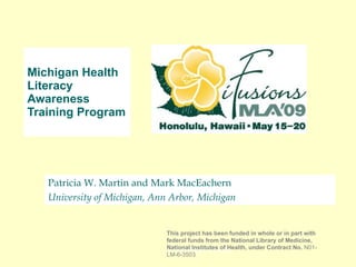 Patricia W. Martin and Mark MacEachern University of Michigan, Ann Arbor, Michigan Michigan Health Literacy Awareness Training Program  [email_address] This project has been funded in whole or in part with federal funds from the National Library of Medicine, National Institutes of Health, under Contract No.  N01-LM-6-3503 