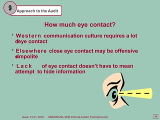 Approach to the Audit
9
How much eye contact?
Western communication culture requires a lot
o
feye contact
Elsewhere close eye contact may be offensive
o
rimpolite
 L a c k of eye contact doesn’t have to mean
attempt to hide information
10
Issue: 01.01. 2019 MMC/INTAS- EMS Internal Auditor TrainingCourse
 