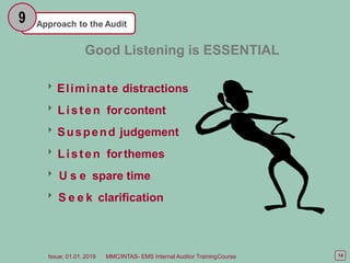 Approach to the Audit
9
Good Listening is ESSENTIAL
Eliminate distractions
Listen forcontent
Suspend judgement
Listen forthemes
 U s e spare time
 S e e k clarification
14
Issue: 01.01. 2019 MMC/INTAS- EMS Internal Auditor TrainingCourse
 