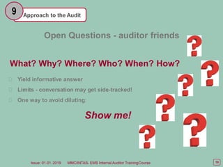Approach to the Audit
9
Open Questions - auditor friends
What? Why? Where? Who? When? How?
Yield informative answer
Limits - conversation may get side-tracked!
One way to avoid diluting:
Show me!
19
Issue: 01.01. 2019 MMC/INTAS- EMS Internal Auditor TrainingCourse
 