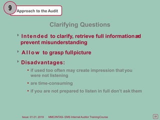 Approach to the Audit
9
21
Issue: 01.01. 2019 MMC/INTAS- EMS Internal Auditor TrainingCourse
Clarifying Questions
Intended to clarify, retrieve full informationa
n
d
prevent misunderstanding
 A l l o w to grasp fullpicture
Disadvantages:
• if used too often may create impression that you
were not listening
• are time-consuming
• if you are not prepared to listen in full don’t ask them
 