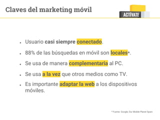 Claves del marketing móvil
● Usuario casi siempre conectado.
● 88% de las búsquedas en móvil son locales*.
● Se usa de manera complementaria al PC.
● Se usa a la vez que otros medios como TV.
* Fuente. Google, Our Mobile Planet Spain
● Es importante adaptar la web a los dispositivos
móviles.
 