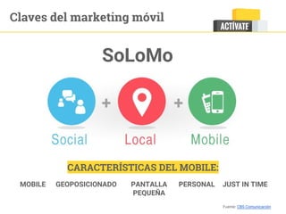 SoLoMo
MOBILE GEOPOSICIONADO PANTALLA
PEQUEÑA
PERSONAL JUST IN TIME
CARACTERÍSTICAS DEL MOBILE:
Fuente: CBS Comunicación
Claves del marketing móvil
 