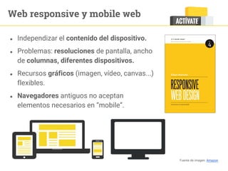 Web responsive y mobile web
● Independizar el contenido del dispositivo.
● Problemas: resoluciones de pantalla, ancho
de columnas, diferentes dispositivos.
● Recursos gráficos (imagen, vídeo, canvas...)
flexibles.
● Navegadores antiguos no aceptan
elementos necesarios en “mobile”.
Fuente de imagen: Amazon
 