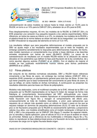 ANAIS DO 54º CONGRESSO BRASILEIRO DO CONCRETO - CBC2012 – 54CBC 12
sobreestimación de estos modelos se reduce hasta la mitad, siendo un 10,5% para la
RILEM, en torno a un 10% para la CNR-DT 204 y alrededor de un 8% para la EHE.
Para desplazamientos mayores, 40 mm, los modelos de la RILEM, la CNR-DT 204 y la
EHE presentan una variación muy pequeña respecto a los valores experimentales. Dicha
diferencia, en todos los casos es inferior a un 2%, no obstante, los modelos de la RILEM y
el elástico-lineal de la norma italiana se sitúan del lado de la inseguridad. Los modelos de
la DBV infravaloran la respuesta del elemento en torno al 13,5-14%.
Los resultados reflejan que para pequeñas deformaciones el modelo propuesto por la
DBV se ajusta mejor a los resultados experimentales que el resto de modelos, sin
embargo subestima sensiblemente la respuesta para deformaciones mayores. De hecho,
este modelo reproduce un comportamiento muy similar a losas idénticas a las descritas
armadas únicamente con barras de acero (BLANCO (2008)). La causa de la
sobreestimación de resultados con el modelo RILEM reside en la utilización de valores
elevados en los parámetros que definen la fase post-fisuración de la ley constitutiva, tal y
como apuntan algunos autores (TLEMAT et al. (2006)). Con el objetivo de mejorar el
modelo se han publicado recientemente nuevos valores para dichos parámetros
(BARROS et al. (2005)).
5.2 Fibras plásticas
Del conjunto de las distintas normativas estudiadas, DBV y RILEM hacen referencia
únicamente a las fibras de acero, sin embargo las normas italiana (CNR-DT 204) y
española (EHE) presentan un planteamiento general para todo tipo de fibras. Si bien hay
que tener presente que la base fundamental del conocimiento es para fibras de acero, lo
que se refleja, en cierta medida en dichas normativas. A continuación se presentan los
resultados obtenidos para las losas con fibras de polipropileno.
Modelos más elaborados, como el multilineal completo de la EHE, trilineal de la DBV o el
propuesto por la RILEM (representados en la figura 6) tratan de recoger de forma más
fidedigna el comportamiento fenomenológico del HRF, atribuyéndole una mayor
responsabilidad estructural. Estos modelos reproducen el comportamiento elástico-lineal
hasta fisuración (ver figura 6b) y recogen el comportamiento del efecto pico,
consecuentemente se trata de modelos reservados, a priori, para aplicaciones que
requieren de un cálculo más ajustado como un cálculo no lineal o casos en los que se
requiera trabajar en dominios de pequeñas deformaciones (ELS). El valor de la tensión
pico (o de fisuración) propuesto por la RILEM es excesivamente optimista y proporciona
valores muy altos. Los modelos simplificados como el modelo rectangular o bilineal de la
EHE y DBV o los propuestos por la CNR-DT 204 (figura 7) resultan de especial interés,
por su sencillez y rápida aplicación, para el cálculo en ELU en el que el análisis en rotura
es primordial. Nótese que a diferencia de los multilineales o trilineales (figura 6b y 7b),
éstos no reproducen la fase elástica-lineal previa a la fisuración de la losa, reproduciendo
el proceso de carga con la rigidez fisurada desde origen.
 