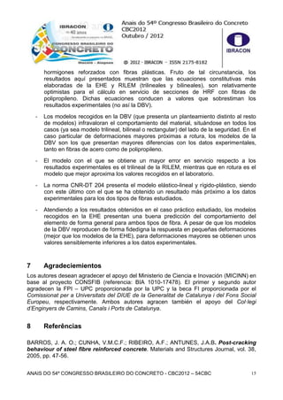 ANAIS DO 54º CONGRESSO BRASILEIRO DO CONCRETO - CBC2012 – 54CBC 15
hormigones reforzados con fibras plásticas. Fruto de tal circunstancia, los
resultados aquí presentados muestran que las ecuaciones constitutivas más
elaboradas de la EHE y RILEM (trilineales y bilineales), son relativamente
optimistas para el cálculo en servicio de secciones de HRF con fibras de
polipropileno. Dichas ecuaciones conducen a valores que sobrestiman los
resultados experimentales (no así la DBV).
- Los modelos recogidos en la DBV (que presenta un planteamiento distinto al resto
de modelos) infravaloran el comportamiento del material, situándose en todos los
casos (ya sea modelo trilineal, bilineal o rectangular) del lado de la seguridad. En el
caso particular de deformaciones mayores próximas a rotura, los modelos de la
DBV son los que presentan mayores diferencias con los datos experimentales,
tanto en fibras de acero como de polipropileno.
- El modelo con el que se obtiene un mayor error en servicio respecto a los
resultados experimentales es el trilineal de la RILEM, mientras que en rotura es el
modelo que mejor aproxima los valores recogidos en el laboratorio.
- La norma CNR-DT 204 presenta el modelo elástico-lineal y rígido-plástico, siendo
con este último con el que se ha obtenido un resultado más próximo a los datos
experimentales para los dos tipos de fibras estudiados.
- Atendiendo a los resultados obtenidos en el caso práctico estudiado, los modelos
recogidos en la EHE presentan una buena predicción del comportamiento del
elemento de forma general para ambos tipos de fibra. A pesar de que los modelos
de la DBV reproducen de forma fidedigna la respuesta en pequeñas deformaciones
(mejor que los modelos de la EHE), para deformaciones mayores se obtienen unos
valores sensiblemente inferiores a los datos experimentales.
7 Agradeciemientos
Los autores desean agradecer el apoyo del Ministerio de Ciencia e Inovación (MICINN) en
base al proyecto CONSFIB (referencia: BIA 1010-17478). El primer y segundo autor
agradecen la FPI – UPC proporcionada por la UPC y la beca FI proporcionada por el
Comissionat per a Universitats del DIUE de la Generalitat de Catalunya i del Fons Social
Europeu, respectivamente. Ambos autores agracen también el apoyo del Col·legi
d’Enginyers de Camins, Canals i Ports de Catalunya.
8 Referências
BARROS, J. A. O.; CUNHA, V.M.C.F.; RIBEIRO, A.F.; ANTUNES, J.A.B. Post-cracking
behaviour of steel fibre reinforced concrete. Materials and Structures Journal, vol. 38,
2005, pp. 47-56.
 