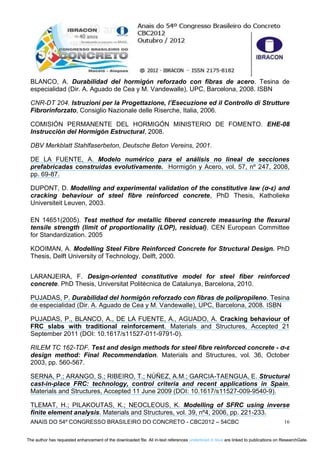ANAIS DO 54º CONGRESSO BRASILEIRO DO CONCRETO - CBC2012 – 54CBC 16
BLANCO, A. Durabilidad del hormigón reforzado con fibras de acero. Tesina de
especialidad (Dir. A. Aguado de Cea y M. Vandewalle), UPC, Barcelona, 2008. ISBN
CNR-DT 204. Istruzioni per la Progettazione, l’Esecuzione ed il Controllo di Strutture
Fibrorinforzato, Consiglio Nazionale delle Riserche, Italia, 2006.
COMISIÓN PERMANENTE DEL HORMIGÓN MINISTERIO DE FOMENTO. EHE-08
Instrucción del Hormigón Estructural, 2008.
DBV Merkblatt Stahlfaserbeton, Deutsche Beton Vereins, 2001.
DE LA FUENTE, A. Modelo numérico para el análisis no lineal de secciones
prefabricadas construidas evolutivamente. Hormigón y Acero, vol. 57, nº 247, 2008,
pp. 69-87.
DUPONT, D. Modelling and experimental validation of the constitutive law (σ-ε) and
cracking behaviour of steel fibre reinforced concrete, PhD Thesis, Katholieke
Universiteit Leuven, 2003.
EN 14651(2005). Test method for metallic fibered concrete measuring the flexural
tensile strength (limit of proportionality (LOP), residual). CEN European Committee
for Standardization. 2005
KOOIMAN, A. Modelling Steel Fibre Reinforced Concrete for Structural Design. PhD
Thesis, Delft University of Technology, Delft, 2000.
LARANJEIRA, F. Design-oriented constitutive model for steel fiber reinforced
concrete. PhD Thesis, Universitat Politècnica de Catalunya, Barcelona, 2010.
PUJADAS, P. Durabilidad del hormigón reforzado con fibras de polipropileno. Tesina
de especialidad (Dir. A. Aguado de Cea y M. Vandewalle), UPC, Barcelona, 2008. ISBN
PUJADAS, P., BLANCO, A., DE LA FUENTE, A., AGUADO, A. Cracking behaviour of
FRC slabs with traditional reinforcement. Materials and Structures, Accepted 21
September 2011 (DOI: 10.1617/s11527-011-9791-0).
RILEM TC 162-TDF. Test and design methods for steel fibre reinforced concrete - σ-ε
design method: Final Recommendation. Materials and Structures, vol. 36, October
2003, pp. 560-567.
SERNA, P.; ARANGO, S.; RIBEIRO, T.; NÚÑEZ, A.M.; GARCIA-TAENGUA, E. Structural
cast-in-place FRC: technology, control criteria and recent applications in Spain.
Materials and Structures, Accepted 11 June 2009 (DOI: 10.1617/s11527-009-9540-9).
TLEMAT, H.; PILAKOUTAS, K.; NEOCLEOUS, K. Modelling of SFRC using inverse
finite element analysis. Materials and Structures, vol. 39, nº4, 2006, pp. 221-233.
The author has requested enhancement of the downloaded file. All in-text references underlined in blue are linked to publications on ResearchGate.The author has requested enhancement of the downloaded file. All in-text references underlined in blue are linked to publications on ResearchGate.
 