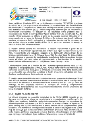ANAIS DO 54º CONGRESSO BRASILEIRO DO CONCRETO - CBC2012 – 54CBC 5
fibras metálicas). En el año 2001, se publicó la nueva normativa DBV (2001), vigente en
actualidad, en la que se propone la utilización de un modelo trilineal para Estados Límite
de Servicio (ELS) con posibilidad de emplear un diagrama bilineal (e incluso rectangular)
para Estados Límite Últimos (ELU). Ambos diagramas, definidos por las resistencias a
flexotracción equivalentes, se deducen de los resultados sobre probetas bajo la
configuración de flexión a cuatro puntos (“4-point bending test”). La tensión pico (ff
ctd) del
modelo trilineal propuesto se obtiene a partir de las cargas máximas obtenidas en el
ensayo dentro de un rango de flecha de 0,100 mm. Sin embargo esta tensión, obtenida
mediante un ensayo a flexión, sobrestima la resistencia a tracción real del hormigón, por
este motivo, algunos autores LARANJEIRA (2010) proponen emplear un ensayo a
tracción directa para su determinación.
El modelo alemán obtiene las resistencias a tracción equivalentes a partir de las
resistencias a flexotracción equivalentes. Los factores que rigen esa relación son 0,45 y
0,37, representando una reducción respecto a la distribución elástica-lineal de las
tensiones consideradas: feq,ctk,I=0,45 feqk,I y feq,ctk,II=0,37 feqk,II (ver tabla 1). Dicho modelo
también introduce el concepto del efecto tamaño o coeficiente de forma (αsys) que tiene en
cuenta el efecto del canto sobre el comportamiento a flexotracción de la sección,
penalizando sensiblemente (hasta un 20%) las secciones de mayor canto.
La deformación última, en la revisión de 2001, aumenta significativamente hasta εu=10‰
respecto a la antigua propuesta (1992), εu=5‰. Aunque dicho valor resulta razonable para
elementos con armadura mixta, pues la armadura convencional limita dicha deformación,
es cuestionable para elementos sometidos a flexión únicamente reforzados con fibras
donde se pueden alcanzar deformaciones mayores.
El modelo presenta también ciertas inconsistencias en su propuesta de diagrama trilineal
para ELS al no definir adecuadamente el comportamiento inicial tras la post-fisuración,
vinculado a la resistencia a tracción elástica del material (DUPONT (2003)). Ésta, sin
embargo, es una propiedad intrínseca al hormigón sin fisurar y completamente
independiente de la resistencia post-fisuración siendo esta última función, únicamente del
tipo y dosificación de fibras.
3.1.2 RILEM: RILEM TC 162-TDF
La primera propuesta de ecuación constitutiva de la RILEM (2000) consistía en un
diagrama σ-ε trilineal en el que se caracterizaba el comportamiento post-fisuración del
HRFA, como en el caso de la DBV, mediante la resistencia a flexotracción equivalente. La
diferencia principal radicaba en que RILEM se valía del ensayo a flexión de 3 puntos (“3-
point bending test”) y no consideraba el efecto tamaño en el comportamiento post-
fisuración. Tras numerosas investigaciones llevadas a cabo en el proyecto Brite Euram
[43], se concluyó que, la relación tensión-deformación propuesta hasta el momento, se
podía mejorar, por lo que se propuso un nuevo diagrama trilineal recogido en rilem (2003)
para hormigón reforzado con fibras metálicas (tal y como se recoge en la tabla 2).
 
