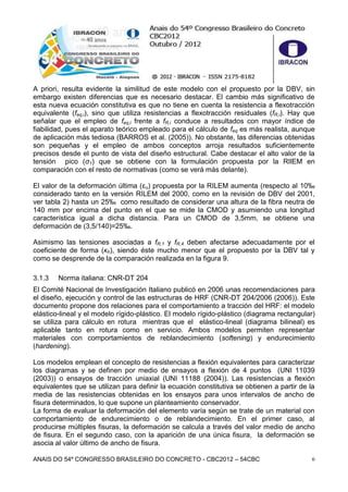 ANAIS DO 54º CONGRESSO BRASILEIRO DO CONCRETO - CBC2012 – 54CBC 6
A priori, resulta evidente la similitud de este modelo con el propuesto por la DBV, sin
embargo existen diferencias que es necesario destacar. El cambio más significativo de
esta nueva ecuación constitutiva es que no tiene en cuenta la resistencia a flexotracción
equivalente (feq,i), sino que utiliza resistencias a flexotracción residuales (fR,i). Hay que
señalar que el empleo de feq,i frente a fR,i conduce a resultados con mayor índice de
fiabilidad, pues el aparato teórico empleado para el cálculo de feq es más realista, aunque
de aplicación más tediosa (BARROS et al. (2005)). No obstante, las diferencias obtenidas
son pequeñas y el empleo de ambos conceptos arroja resultados suficientemente
precisos desde el punto de vista del diseño estructural. Cabe destacar el alto valor de la
tensión pico (σ1) que se obtiene con la formulación propuesta por la RIlEM en
comparación con el resto de normativas (como se verá más delante).
El valor de la deformación última (εu) propuesta por la RILEM aumenta (respecto al 10‰
considerado tanto en la versión RILEM del 2000, como en la revisión de DBV del 2001,
ver tabla 2) hasta un 25‰ como resultado de considerar una altura de la fibra neutra de
140 mm por encima del punto en el que se mide la CMOD y asumiendo una longitud
característica igual a dicha distancia. Para un CMOD de 3,5mm, se obtiene una
deformación de (3,5/140)=25‰.
Asimismo las tensiones asociadas a fR,1 y fR,4 deben afectarse adecuadamente por el
coeficiente de forma (κh), siendo éste mucho menor que el propuesto por la DBV tal y
como se desprende de la comparación realizada en la figura 9.
3.1.3 Norma italiana: CNR-DT 204
El Comité Nacional de Investigación Italiano publicó en 2006 unas recomendaciones para
el diseño, ejecución y control de las estructuras de HRF (CNR-DT 204/2006 (2006)). Este
documento propone dos relaciones para el comportamiento a tracción del HRF: el modelo
elástico-lineal y el modelo rígido-plástico. El modelo rígido-plástico (diagrama rectangular)
se utiliza para cálculo en rotura mientras que el elástico-lineal (diagrama bilineal) es
aplicable tanto en rotura como en servicio. Ambos modelos permiten representar
materiales con comportamientos de reblandecimiento (softening) y endurecimiento
(hardening).
Los modelos emplean el concepto de resistencias a flexión equivalentes para caracterizar
los diagramas y se definen por medio de ensayos a flexión de 4 puntos (UNI 11039
(2003)) o ensayos de tracción uniaxial (UNI 11188 (2004)). Las resistencias a flexión
equivalentes que se utilizan para definir la ecuación constitutiva se obtienen a partir de la
media de las resistencias obtenidas en los ensayos para unos intervalos de ancho de
fisura determinados, lo que supone un planteamiento conservador.
La forma de evaluar la deformación del elemento varía según se trate de un material con
comportamiento de endurecimiento o de reblandecimiento. En el primer caso, al
producirse múltiples fisuras, la deformación se calcula a través del valor medio de ancho
de fisura. En el segundo caso, con la aparición de una única fisura, la deformación se
asocia al valor último de ancho de fisura.
 