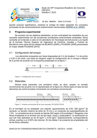 ANAIS DO 54º CONGRESSO BRASILEIRO DO CONCRETO - CBC2012 – 54CBC 8
aportar avances significativos, presenta la ventaja de haber adoptado los conceptos
principales de las recomendaciones anteriormente mencionadas (SERNA et al. (2009)).
4 Programa experimental
De acuerdo con los objetivos planteados, se han contrastado los resultados de una
campaña experimental con las ecuaciones constitutivas anteriormente analizadas. Dicha
campaña se ha llevado a cabo en el Laboratorio de Tecnología de Estructuras Luis Agulló
de la Escuela Técnica Superior de Ingenieros de Caminos, Canales y Puertos de
Barcelona como parte de los trabajos de BLANCO (2008) y PUJADAS (2008) presentados
en mayor detalle PUJADAS (2010).
4.1 Configuración del ensayo
Los elementos ensayados son losas biapoyadas de 3 m de longitud, 1 m de ancho
y 0,20 m de canto. Las losas se cargaron según la configuración de un ensayo a flexión
de 4 puntos de acuerdo con el esquema presentado en la figura 1.
Figura 1 - Configuración de los ensayos
4.2 Materiales
Dichas losas presentan una armadura mixta, es decir, poseen un armado
convencional (de acuerdo con lo representado en la figura 2) y fibras (salvo el caso de dos
elementos de control armados únicamente con armadura convencional).
Figura 2 - Armado convencional de las losas ensayadas. PUJADAS (2010)
En el hormigón se ha empleado una relación agua/cemento de 0,55; 300 kg/cm3
de
cemento, un tamaño máximo de árido de 16 mm y un contenido de superplastificante de
1,5%. La consistencia de la mezcla es blanda (S4) según el Eurocódigo 2. Respecto a las
fibras empleadas en el armado son de dos tipos: acero y polipropileno. La dosificación en
que han sido aplicadas es de 40 kg/m3
y 4,55 kg/m3
respectivamente, correspondiendo
ambas cuantías a un 0,50% del volumen. En las tablas 3 se presenta las propiedades del
de las fibras utilizadas.
2.7m
0.9m0.9m 0.9m
3m 1m
0,2m
Ф8/20cm 7Ф16 Ф8/20cm 7Ф16
 