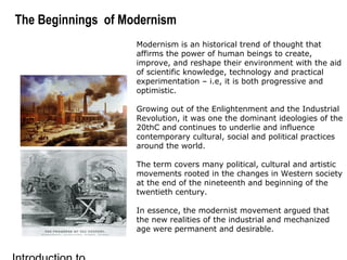The Beginnings of Modernism
Modernism is an historical trend of thought that
affirms the power of human beings to create,
improve, and reshape their environment with the aid
of scientific knowledge, technology and practical
experimentation – i.e, it is both progressive and
optimistic.
Growing out of the Enlightenment and the Industrial
Revolution, it was one the dominant ideologies of the
20thC and continues to underlie and influence
contemporary cultural, social and political practices
around the world.
The term covers many political, cultural and artistic
movements rooted in the changes in Western society
at the end of the nineteenth and beginning of the
twentieth century.
In essence, the modernist movement argued that
the new realities of the industrial and mechanized
age were permanent and desirable.
 