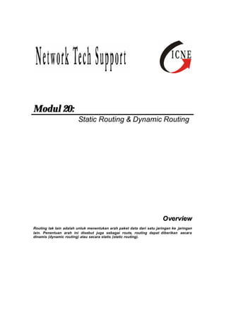 Modul 20: 
Static Routing & Dynamic Routing 
Overview 
Routing tak lain adalah untuk menentukan arah paket data dari satu jaringan ke jaringan 
lain. Penentuan arah ini disebut juga sebagai route, routing dapat diberikan secara 
dinamis (dynamic routing) atau secara statis (static routing). 
 