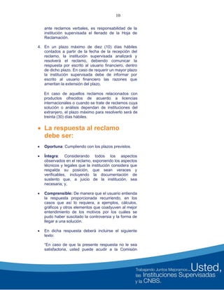 10
ante reclamos verbales, es responsabilidad de la
institución supervisada el llenado de la Hoja de
Reclamación.
4. En un plazo máximo de diez (10) días hábiles
contados a partir de la fecha de la recepción del
reclamo, la institución supervisada analizará y
resolverá el reclamo, debiendo comunicar la
respuesta por escrito al usuario financiero, dentro
de dicho plazo. En caso de requerir un mayor plazo
la institución supervisada debe de informar por
escrito al usuario financiero las razones que
ameritan la extensión del plazo.
En caso de aquellos reclamos relacionados con
productos ofrecidos de acuerdo a licencias
internacionales o cuando se trate de reclamos cuya
solución o análisis dependan de instituciones del
extranjero, el plazo máximo para resolverlo será de
treinta (30) días hábiles.
 La respuesta al reclamo
debe ser:
 Oportuna: Cumpliendo con los plazos previstos.
 Íntegra: Considerando todos los aspectos
observados en el reclamo, exponiendo los aspectos
técnicos y legales que la institución considera que
respalda su posición, que sean veraces y
verificables, incluyendo la documentación de
sustento que, a juicio de la institución, sea
necesaria; y,
 Comprensible: De manera que el usuario entienda
la respuesta proporcionada recurriendo, en los
casos que así lo requiera, a ejemplos, cálculos,
gráficos y otros elementos que coadyuven al mejor
entendimiento de los motivos por los cuáles se
pudo haber suscitado la controversia y la forma de
llegar a una solución.
 En dicha respuesta deberá incluirse el siguiente
texto:
“En caso de que la presente respuesta no le sea
satisfactoria, usted puede acudir a la Comisión
 