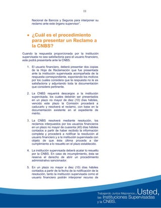 11
Nacional de Bancos y Seguros para interponer su
reclamo ante este órgano supervisor”.
 ¿Cuál es el procedimiento
para presentar un Reclamo a
la CNBS?
Cuando la respuesta proporcionada por la institución
supervisada no sea satisfactoria para el usuario financiero,
este podrá presentarla ante la CNBS:
1. El usuario financiero, deberá presentar dos copias
de la Hoja de Reclamación que fue presentada
ante la institución supervisada acompañada de la
respuesta correspondiente, exponiendo los motivos
por los cuales considera que la respuesta no le es
satisfactoria y adjuntando toda la documentación
que considere pertinente.
2. La CNBS requerirá descargos a la institución
supervisada, los cuales deberán ser presentados
en un plazo no mayor de diez (10) días hábiles,
vencido este plazo la Comisión procederá a
caducarlo y resolverá el reclamo, con base en la
documentación existente en el expediente de
mérito.
3. La CNBS resolverá mediante resolución, los
reclamos interpuestos por los usuarios financieros
en un plazo no mayor de cuarenta (40) días hábiles
contados a partir de haber recibido la información
completa y procederá a notificar la resolución al
usuario financiero y a la institución supervisada con
objeto de que ésta última proceda a dar
cumplimiento a lo resuelto en el plazo establecido.
4. La institución supervisada deberá acatar lo resuelto
por la CNBS. En caso de incumplimiento, ésta se
reserva el derecho de abrir un procedimiento
administrativo sancionador.
5. En un plazo no mayor a diez (10) días hábiles
contados a partir de la fecha de la notificación de la
resolución, tanto la institución supervisada como el
usuario financiero podrán interponer recurso de
 
