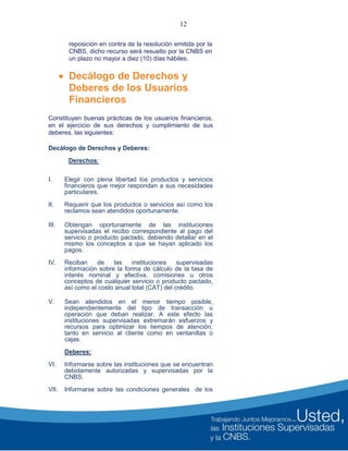 12
reposición en contra de la resolución emitida por la
CNBS, dicho recurso será resuelto por la CNBS en
un plazo no mayor a diez (10) días hábiles.
 Decálogo de Derechos y
Deberes de los Usuarios
Financieros
Constituyen buenas prácticas de los usuarios financieros,
en el ejercicio de sus derechos y cumplimiento de sus
deberes, las siguientes:
Decálogo de Derechos y Deberes:
Derechos:
I. Elegir con plena libertad los productos y servicios
financieros que mejor respondan a sus necesidades
particulares.
II. Requerir que los productos o servicios así como los
reclamos sean atendidos oportunamente.
III. Obtengan oportunamente de las instituciones
supervisadas el recibo correspondiente al pago del
servicio o producto pactado, debiendo detallar en el
mismo los conceptos a que se hayan aplicado los
pagos.
IV. Reciban de las instituciones supervisadas
información sobre la forma de cálculo de la tasa de
interés nominal y efectiva, comisiones u otros
conceptos de cualquier servicio o producto pactado,
así como el costo anual total (CAT) del crédito.
V. Sean atendidos en el menor tiempo posible,
independientemente del tipo de transacción u
operación que deban realizar. A este efecto las
instituciones supervisadas extremarán esfuerzos y
recursos para optimizar los tiempos de atención,
tanto en servicio al cliente como en ventanillas o
cajas.
Deberes:
VI. Informarse sobre las instituciones que se encuentran
debidamente autorizadas y supervisadas por la
CNBS.
VII. Informarse sobre las condiciones generales de los
 