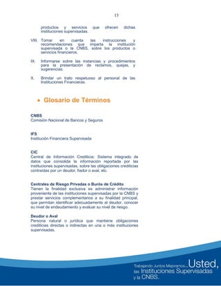 13
productos y servicios que ofrecen dichas
instituciones supervisadas.
VIII. Tomar en cuenta las instrucciones y
recomendaciones que imparta la institución
supervisada o la CNBS, sobre los productos o
servicios financieros.
IX. Informarse sobre las instancias y procedimientos
para la presentación de reclamos, quejas, y
sugerencias.
X. Brindar un trato respetuoso al personal de las
Instituciones Financieras.
 Glosario de Términos
CNBS
Comisión Nacional de Bancos y Seguros
IFS
Institución Financiera Supervisada
CIC
Central de Información Crediticia: Sistema integrado de
datos que consolida la información reportada por las
instituciones supervisadas, sobre las obligaciones crediticias
contraídas por un deudor, fiador o aval, etc.
Centrales de Riesgo Privadas o Burós de Crédito
Tienen la finalidad exclusiva es administrar información
proveniente de las instituciones supervisadas por la CNBS y
prestar servicios complementarios a su finalidad principal,
que permitan identificar adecuadamente al deudor, conocer
su nivel de endeudamiento y evaluar su nivel de riesgo.
Deudor o Aval
Persona natural o jurídica que mantiene obligaciones
crediticias directas o indirectas en una o más instituciones
supervisadas.
 
