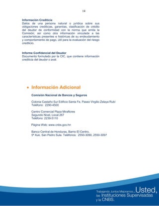 14
Información Crediticia
Datos de una persona natural o jurídica sobre sus
obligaciones crediticias, garantías, clasificación de crédito
del deudor de conformidad con la norma que emita la
Comisión; así como otra información vinculada a las
características presentes e históricas de su endeudamiento
y comportamiento de pago, útil para la evaluación del riesgo
crediticio.
Informe Confidencial del Deudor
Documento formulado por la CIC, que contiene información
crediticia del deudor o aval.
 Información Adicional
Comisión Nacional de Bancos y Seguros
Colonia Castaño Sur Edificio Santa Fe, Paseo Virgilio Zelaya Rubí
Teléfono: 2290-4500
Centro Comercial Plaza Miraflores
Segundo Nivel, Local 267
Teléfono: 2239-5110
Página Web: www.cnbs.gov.hn
Banco Central de Honduras, Barrio El Centro,
5ª Ave. San Pedro Sula. Teléfonos: 2550-3090, 2550-3097
 