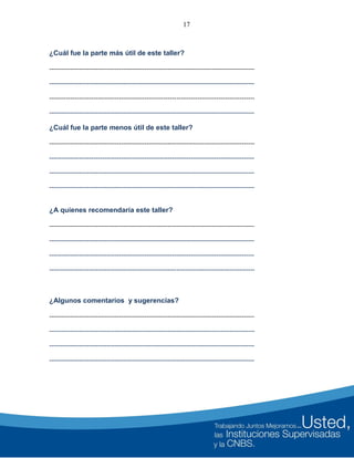 17
¿Cuál fue la parte más útil de este taller?
-------------------------------------------------------------------------------------------------
-------------------------------------------------------------------------------------------------
-------------------------------------------------------------------------------------------------
-------------------------------------------------------------------------------------------------
¿Cuál fue la parte menos útil de este taller?
-------------------------------------------------------------------------------------------------
-------------------------------------------------------------------------------------------------
-------------------------------------------------------------------------------------------------
-------------------------------------------------------------------------------------------------
¿A quienes recomendaría este taller?
-------------------------------------------------------------------------------------------------
-------------------------------------------------------------------------------------------------
-------------------------------------------------------------------------------------------------
-------------------------------------------------------------------------------------------------
¿Algunos comentarios y sugerencias?
-------------------------------------------------------------------------------------------------
-------------------------------------------------------------------------------------------------
-------------------------------------------------------------------------------------------------
-------------------------------------------------------------------------------------------------
 
