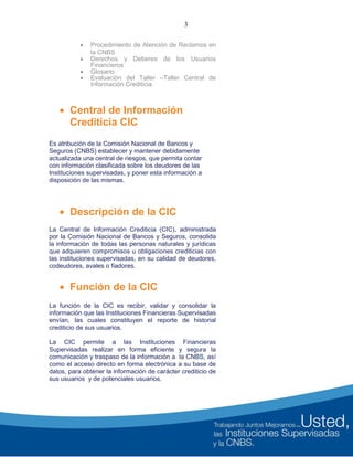3
 Procedimiento de Atención de Reclamos en
la CNBS
 Derechos y Deberes de los Usuarios
Financieros
 Glosario
 Evaluación del Taller –Taller Central de
Información Crediticia
 Central de Información
Crediticia CIC
Es atribución de la Comisión Nacional de Bancos y
Seguros (CNBS) establecer y mantener debidamente
actualizada una central de riesgos, que permita contar
con información clasificada sobre los deudores de las
Instituciones supervisadas, y poner esta información a
disposición de las mismas.
 Descripción de la CIC
La Central de Información Crediticia (CIC), administrada
por la Comisión Nacional de Bancos y Seguros, consolida
la información de todas las personas naturales y jurídicas
que adquieren compromisos u obligaciones crediticias con
las instituciones supervisadas, en su calidad de deudores,
codeudores, avales o fiadores.
 Función de la CIC
La función de la CIC es recibir, validar y consolidar la
información que las Instituciones Financieras Supervisadas
envían, las cuales constituyen el reporte de historial
crediticio de sus usuarios.
La CIC permite a las Instituciones Financieras
Supervisadas realizar en forma eficiente y segura la
comunicación y traspaso de la información a la CNBS, así
como el acceso directo en forma electrónica a su base de
datos, para obtener la información de carácter crediticio de
sus usuarios y de potenciales usuarios.
 