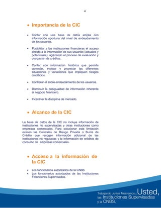 4
 Importancia de la CIC
 Contar con una base de datos amplia con
información oportuna del nivel de endeudamiento
de los usuarios.
 Posibilitar a las instituciones financieras el acceso
directo a la información de sus usuarios (actuales y
potenciales), agilizando el proceso de evaluación y
otorgación de créditos.
 Contar con información histórica que permita
controlar, evaluar y proyectar las diferentes
situaciones y variaciones que impliquen riesgos
crediticios.
 Controlar el sobre-endeudamiento de los usuarios.
 Disminuir la desigualdad de información inherente
al negocio financiero.
 Incentivar la disciplina de mercado.
 Alcance de la CIC
La base de datos de la CIC no incluye información de
instituciones no supervisadas y otras instituciones como
empresas comerciales. Para solucionar esta limitación
existen las Centrales de Riesgo Privada o Burós de
Crédito que recogen información adicional de las
instituciones no reguladas y la información de créditos de
consumo de empresas comerciales.
 Acceso a la información de
la CIC
 Los funcionarios autorizados de la CNBS
 Los funcionarios autorizados de las Instituciones
Financieras Supervisadas.
 
