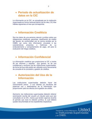 5
 Periodo de actualización de
datos en la CIC
La información en la CIC, es actualizada por la institución
supervisada en forma mensual dentro de los diez (10) días
hábiles siguientes al mes que corresponda.
 Información Crediticia
Son los datos de una persona natural o jurídica sobre sus
obligaciones crediticias, garantías, clasificación de crédito
del deudor de conformidad con la norma emitida por la
CNBS; así como otra información vinculada a las
características presentes e históricas de su
endeudamiento y comportamiento de pago, útil para la
evaluación del riesgo crediticio.
 Información Confidencial
La información crediticia que proporcione la CIC a través
de los informes y reportes que genera, es de uso
confidencial y exclusivo de las instituciones supervisadas,
de forma tal que sólo podrá ser utilizada como herramienta
de consulta en la concesión y gestión de créditos.
 Autorización del Uso de la
Información
Las instituciones supervisadas deberán hacer del
conocimiento previo a sus clientes y/o deudores del
potencial uso y destinatarios de la información que
proporcionen para los efectos de la gestión de crédito.
Asimismo, las instituciones supervisadas deberán obtener
autorización escrita del usuario y/o deudor para que sea
consultado en la CIC, misma que tendrá vigencia durante
el período que dure la relación jurídica, lo cual deberá
quedar documentado en los expedientes respectivos.
 
