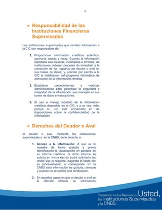6
 Responsabilidad de las
Instituciones Financieras
Supervisadas
Las instituciones supervisadas que remiten información a
la CIC son responsables de:
1. Proporcionar información crediticia auténtica,
oportuna, exacta y veraz. Cuando la información
reportada sea inexacta, incompleta o errónea, las
instituciones deberán proceder de inmediato a la
corrección de los registros del deudor o aval en
sus bases de datos; y, solicitar por escrito a la
CIC la habilitación del programa informático de
corrección de la información remitida.
2. Establecer procedimientos y medidas
administrativas para garantizar la seguridad e
integridad de la información, que manejan en sus
bases de datos e instalaciones.
3. El uso o manejo indebido de la información
crediticia disponible en la CIC; y a su vez, velar
porque su uso esté enmarcado en las
disposiciones sobre la confidencialidad de la
información.
 Derechos del Deudor o Aval
El deudor o aval, mediante las instituciones
supervisadas o en la CNBS, tiene derecho a:
1. Acceso a la información: A que se le
muestre de forma gratuita y previa
identificación la visualización en pantalla de
su informe crediticio. Si dicho informe se
solicita en forma escrita podrá solicitarlo las
veces que lo requiera, pagando el costo por
su procesamiento, si corresponde. En la
CNBS esta información es gratuita, siempre
y cuando no se solicite una certificación.
2. En aquellos casos en que al deudor o aval se
le dificulte obtener su información
 