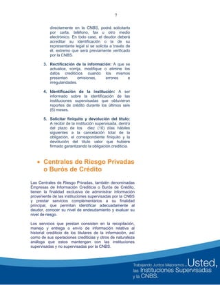 7
directamente en la CNBS, podrá solicitarlo
por carta, teléfono, fax u otro medio
electrónico. En todo caso, el deudor deberá
acreditar su identificación o la de su
representante legal si se solicita a través de
él, extremo que será previamente verificado
por la CNBS.
3. Rectificación de la información: A que se
actualice, corrija, modifique o elimine los
datos crediticios cuando los mismos
presenten omisiones, errores e
irregularidades.
4. Identificación de la institución: A ser
informado sobre la identificación de las
instituciones supervisadas que obtuvieron
reportes de crédito durante los últimos seis
(6) meses.
5. Solicitar finiquito y devolución del título:
A recibir de la institución supervisada, dentro
del plazo de los diez (10) días hábiles
siguientes a la cancelación total de la
obligación, el correspondiente finiquito y la
devolución del título valor que hubiere
firmado garantizando la obligación crediticia.
 Centrales de Riesgo Privadas
o Burós de Crédito
Las Centrales de Riesgo Privadas, también denominadas
Empresas de Información Crediticia o Burós de Crédito,
tienen la finalidad exclusiva de administrar información
proveniente de las instituciones supervisadas por la CNBS
y prestar servicios complementarios a su finalidad
principal, que permitan identificar adecuadamente al
deudor, conocer su nivel de endeudamiento y evaluar su
nivel de riesgo.
Los servicios que prestan consisten en la recopilación,
manejo y entrega o envío de información relativa al
historial crediticio de los titulares de la información, así
como de sus operaciones crediticias y otros de naturaleza
análoga que estos mantengan con las instituciones
supervisadas y no supervisadas por la CNBS.
 