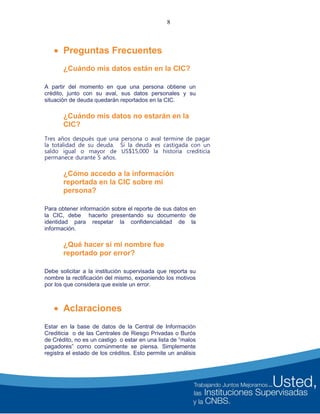 8
 Preguntas Frecuentes
¿Cuándo mis datos están en la CIC?
A partir del momento en que una persona obtiene un
crédito, junto con su aval, sus datos personales y su
situación de deuda quedarán reportados en la CIC.
¿Cuándo mis datos no estarán en la
CIC?
Tres años después que una persona o aval termine de pagar
la totalidad de su deuda. Si la deuda es castigada con un
saldo igual o mayor de US$15,000 la historia crediticia
permanece durante 5 años.
¿Cómo accedo a la información
reportada en la CIC sobre mi
persona?
Para obtener información sobre el reporte de sus datos en
la CIC, debe hacerlo presentando su documento de
identidad para respetar la confidencialidad de la
información.
¿Qué hacer si mi nombre fue
reportado por error?
Debe solicitar a la institución supervisada que reporta su
nombre la rectificación del mismo, exponiendo los motivos
por los que considera que existe un error.
 Aclaraciones
Estar en la base de datos de la Central de Información
Crediticia o de las Centrales de Riesgo Privadas o Burós
de Crédito, no es un castigo o estar en una lista de “malos
pagadores” como comúnmente se piensa. Simplemente
registra el estado de los créditos. Esto permite un análisis
 