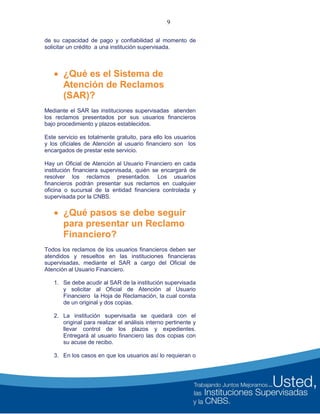 9
de su capacidad de pago y confiabilidad al momento de
solicitar un crédito a una institución supervisada.
 ¿Qué es el Sistema de
Atención de Reclamos
(SAR)?
Mediante el SAR las instituciones supervisadas atienden
los reclamos presentados por sus usuarios financieros
bajo procedimiento y plazos establecidos.
Este servicio es totalmente gratuito, para ello los usuarios
y los oficiales de Atención al usuario financiero son los
encargados de prestar este servicio.
Hay un Oficial de Atención al Usuario Financiero en cada
institución financiera supervisada, quién se encargará de
resolver los reclamos presentados. Los usuarios
financieros podrán presentar sus reclamos en cualquier
oficina o sucursal de la entidad financiera controlada y
supervisada por la CNBS.
 ¿Qué pasos se debe seguir
para presentar un Reclamo
Financiero?
Todos los reclamos de los usuarios financieros deben ser
atendidos y resueltos en las instituciones financieras
supervisadas, mediante el SAR a cargo del Oficial de
Atención al Usuario Financiero.
1. Se debe acudir al SAR de la institución supervisada
y solicitar al Oficial de Atención al Usuario
Financiero la Hoja de Reclamación, la cual consta
de un original y dos copias.
2. La institución supervisada se quedará con el
original para realizar el análisis interno pertinente y
llevar control de los plazos y expedientes.
Entregará al usuario financiero las dos copias con
su acuse de recibo.
3. En los casos en que los usuarios así lo requieran o
 