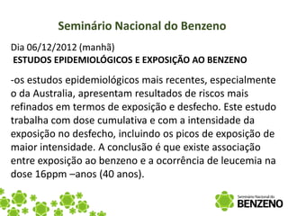Seminário Nacional do Benzeno
Dia 06/12/2012 (manhã)
ESTUDOS EPIDEMIOLÓGICOS E EXPOSIÇÃO AO BENZENO

-os estudos epidemiológicos mais recentes, especialmente
o da Australia, apresentam resultados de riscos mais
refinados em termos de exposição e desfecho. Este estudo
trabalha com dose cumulativa e com a intensidade da
exposição no desfecho, incluindo os picos de exposição de
maior intensidade. A conclusão é que existe associação
entre exposição ao benzeno e a ocorrência de leucemia na
dose 16ppm –anos (40 anos).
 