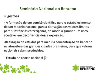Seminário Nacional do Benzeno
Sugestões
- A formação de um comitê científico para o estabelecimento
de um modelo nacional para a derivação dos valores limites
para substâncias carcerígenas, de modo a garantir um risco
aceitável em decorrência dessa exposição.
-Realização de estudos para medir a concentração de benzeno
na atmosfera das grandes cidades brasileiras, para que valores
nacionais sejam produzidos.

- Estudo de coorte nacional (?)
 