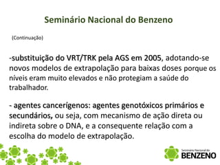 Seminário Nacional do Benzeno
(Continuação)


-substituição do VRT/TRK pela AGS em 2005, adotando-se
novos modelos de extrapolação para baixas doses porque os
níveis eram muito elevados e não protegiam a saúde do
trabalhador.

- agentes cancerígenos: agentes genotóxicos primários e
secundários, ou seja, com mecanismo de ação direta ou
indireta sobre o DNA, e a consequente relação com a
escolha do modelo de extrapolação.
 