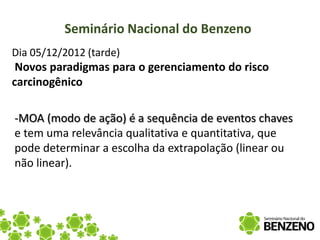 Seminário Nacional do Benzeno
Dia 05/12/2012 (tarde)
 Novos paradigmas para o gerenciamento do risco
carcinogênico

-MOA (modo de ação) é a sequência de eventos chaves
e tem uma relevância qualitativa e quantitativa, que
pode determinar a escolha da extrapolação (linear ou
não linear).
 