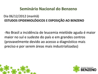 Seminário Nacional do Benzeno
Dia 06/12/2012 (manhã)
ESTUDOS EPIDEMIOLÓGICOS E EXPOSIÇÃO AO BENZENO


-No Brasil a incidência de leucemia mielóide aguda é maior
maior no sul e sudeste do país e em grandes centros
(provavelmente devido ao acesso a diagnóstico mais
preciso e por serem áreas mais industrializadas)
 