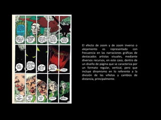 El efecto de zoom y de zoom inverso o alejamiento es representado con frecuencia en las narraciones gráficas de destacados artistas visuales, mediante diversos recursos, en este caso, dentro de un diseño de página que se caracteriza por un formato regular, vertical, pero que incluye dinamismo en lo referente a la división de las viñetas y cambios de distancia, principalmente. 