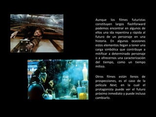 Aunque los filmes futuristas constituyen largos flashforward podemos encontrar en algunos de ellos una ida repentina y rápida al futuro de un personaje en una historia. En algunas ocasiones estos elementos llegan a tener una carga simbólica que contribuye a mitificar a determinado personaje o a ofrecernos una caracterización del tiempo, como un tiempo mítico. Otros filmes están llenos de prospecciones, es el caso de la película  Next,  en la cual el protagonista puede ver el futuro próximo inmediato y puede incluso cambiarlo. 