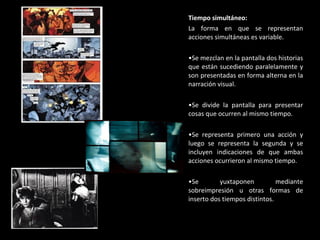 Tiempo simultáneo: La forma en que se representan acciones simultáneas es variable. Se mezclan en la pantalla dos historias que están sucediendo paralelamente y son presentadas en forma alterna en la narración visual. Se divide la pantalla para presentar cosas que ocurren al mismo tiempo. Se representa primero una acción y luego se representa la segunda y se incluyen indicaciones de que ambas acciones ocurrieron al mismo tiempo. Se yuxtaponen mediante sobreimpresión u otras formas de inserto dos tiempos distintos. 