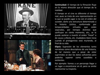 Continuidad:  El tiempo de la filmación fluye en la misma dirección que el tiempo de la realidad. El tiempo en el cine es diferente al tiempo real, pues se trata de una representación en la que se puede jugar o no con el orden del suceder, darle una estructura determinada a la historia (cíclica, conformada por temporalidades virtuales que están separadas, por tiempos distintos que confluyen en cierto momento, etc., se le puede acelerar o invertir el orden “lineal” o de causa y efecto, etc.  Ciudadano Kane  inicia cuando el protagonista está muriendo, al final de su vida. Elipsis:  Supresión de los elementos tanto narrativos como descriptivos de una historia, de tal manera que a pesar de estar suprimidos se dan los datos suficientes para poderlos suponer como sucedidos o existentes. Por ejemplo: Vemos a un personaje llegar a un lugar o encontrarse en él, pero se omite representar su trayecto. 