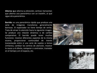 Alterna: q ue alterna su dirección, vertical, horizontal; que alterna una panorámica con un travelín, al que sigue otra panorámica. Barrido:  es una panorámica rápida que produce una serie de imágenes transitorias generalmente borrosas. El espectador no tiene tiempo de verlas. Trata de atraer la atención hacia la siguiente imagen. Se produce una relación dinámica o de cambio comparativo. El barrido puede tener muchas funciones: mostrar diferentes aspectos de la misma escena, proporcionar continuidad de interés (conectando entre sí una serie de sujetos o temas similares), cambiar los centros de atención, mostrar la causa y el efecto, comparar o contrastar, trasladar en el tiempo y en el espacio, etc.  