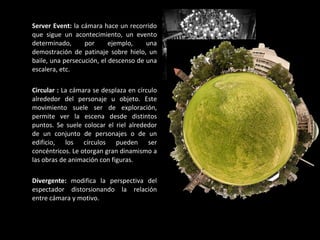 Server Event:  la cámara hace un recorrido que sigue un acontecimiento, un evento determinado, por ejemplo, una demostración de patinaje sobre hielo, un baile, una persecución, el descenso de una escalera, etc. Circular :  La cámara se desplaza en círculo alrededor del personaje u objeto. Este movimiento suele ser de exploración, permite ver la escena desde distintos puntos. Se suele colocar el riel alrededor de un conjunto de personajes o de un edificio, los círculos pueden ser concéntricos. Le otorgan gran dinamismo a las obras de animación con figuras. Divergente:  modifica la perspectiva del espectador distorsionando la relación entre cámara y motivo.   